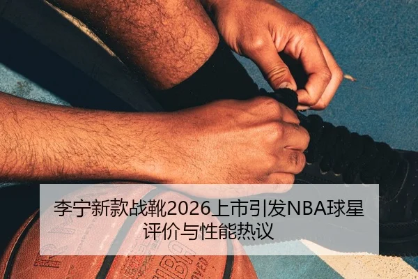 李宁新款战靴2026上市引发NBA球星评价与性能热议